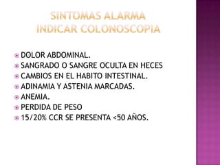 SINTOMAS ALARMAINDICAR COLONOSCOPIA DOLOR ABDOMINAL.SANGRADO O SANGRE OCULTA EN HECESCAMBIOS EN EL HABITO INTESTINAL.ADINAMIA Y ASTENIA MARCADAS.ANEMIA.PERDIDA DE PESO15/20% CCR SE PRESENTA <50 AÑOS.
