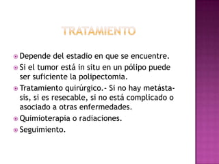 tratamientoDepende del estadio en que se encuentre.Si el tumor está in situ en un pólipo puede ser suficiente la polipectomia.Tratamiento quirúrgico.- Si no hay metásta-sis, si es resecable, si no está complicado o asociado a otras enfermedades.Quimioterapia o radiaciones.Seguimiento.