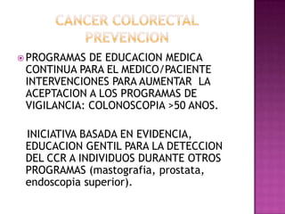 CANCER COLORECTALPREVENCIONPROGRAMAS DE EDUCACION MEDICA CONTINUA PARA EL MEDICO/PACIENTE INTERVENCIONES PARA AUMENTAR  LA ACEPTACION A LOS PROGRAMAS DE VIGILANCIA: COLONOSCOPIA >50 ANOS.   INICIATIVA BASADA EN EVIDENCIA, EDUCACION GENTIL PARA LA DETECCION DEL CCR A INDIVIDUOS DURANTE OTROS PROGRAMAS (mastografia, prostata, endoscopia superior).