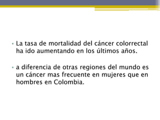 • La tasa de mortalidad del cáncer colorrectal
  ha ido aumentando en los últimos años.

• a diferencia de otras regiones del mundo es
  un cáncer mas frecuente en mujeres que en
  hombres en Colombia.
 