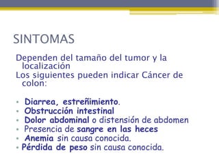 SINTOMAS
Dependen del tamaño del tumor y la
 localización
Los siguientes pueden indicar Cáncer de
 colon:

•    Diarrea, estreñimiento.
•    Obstrucción intestinal
•    Dolor abdominal o distensión de abdomen
•    Presencia de sangre en las heces
•    Anemia sin causa conocida.
•   Pérdida de peso sin causa conocida.
 