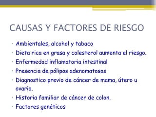 CAUSAS Y FACTORES DE RIESGO
• Ambientales, alcohol y tabaco
• Dieta rica en grasa y colesterol aumenta el riesgo.
• Enfermedad inflamatoria intestinal
• Presencia de pólipos adenomatosos
• Diagnostico previo de cáncer de mama, útero u
  ovario.
• Historia familiar de cáncer de colon.
• Factores genéticos
 