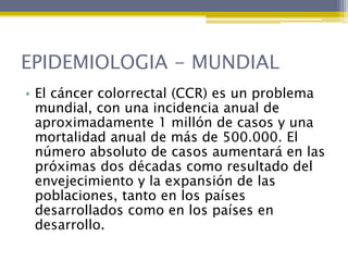 EPIDEMIOLOGIA - MUNDIAL
• El cáncer colorrectal (CCR) es un problema
  mundial, con una incidencia anual de
  aproximadamente 1 millón de casos y una
  mortalidad anual de más de 500.000. El
  número absoluto de casos aumentará en las
  próximas dos décadas como resultado del
  envejecimiento y la expansión de las
  poblaciones, tanto en los países
  desarrollados como en los países en
  desarrollo.
 