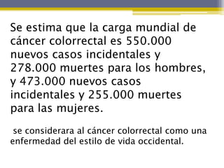 Se estima que la carga mundial de
cáncer colorrectal es 550.000
nuevos casos incidentales y
278.000 muertes para los hombres,
y 473.000 nuevos casos
incidentales y 255.000 muertes
para las mujeres.
 se considerara al cáncer colorrectal como una
enfermedad del estilo de vida occidental.
 
