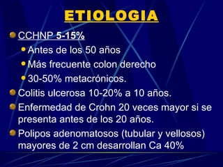 ETIOLOGIA
CCHNP 5-15%
  Antes de los 50 años

  Más frecuente colon derecho

  30-50% metacrónicos.

Colitis ulcerosa 10-20% a 10 años.
Enfermedad de Crohn 20 veces mayor si se
presenta antes de los 20 años.
Polipos adenomatosos (tubular y vellosos)
mayores de 2 cm desarrollan Ca 40%
 