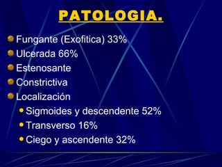 PATOLOGIA.
Fungante (Exofitica) 33%
Ulcerada 66%
Estenosante
Constrictiva
Localización
  Sigmoides y descendente 52%

  Transverso 16%

  Ciego y ascendente 32%
 