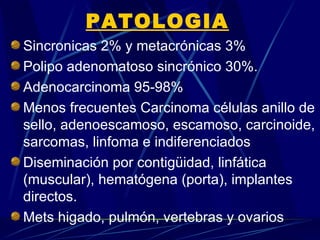 PATOLOGIA
Sincronicas 2% y metacrónicas 3%
Polipo adenomatoso sincrónico 30%.
Adenocarcinoma 95-98%
Menos frecuentes Carcinoma células anillo de
sello, adenoescamoso, escamoso, carcinoide,
sarcomas, linfoma e indiferenciados
Diseminación por contigüidad, linfática
(muscular), hematógena (porta), implantes
directos.
Mets higado, pulmón, vertebras y ovarios
 