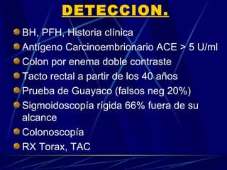 DETECCION.
BH, PFH, Historia clínica
Antígeno Carcinoembrionario ACE > 5 U/ml
Colon por enema doble contraste
Tacto rectal a partir de los 40 años
Prueba de Guayaco (falsos neg 20%)
Sigmoidoscopía rígida 66% fuera de su
alcance
Colonoscopía
RX Torax, TAC
 