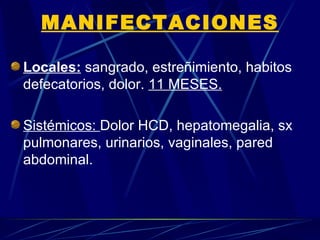 MANIFECTACIONES

Locales: sangrado, estreñimiento, habitos
defecatorios, dolor. 11 MESES.

Sistémicos: Dolor HCD, hepatomegalia, sx
pulmonares, urinarios, vaginales, pared
abdominal.
 