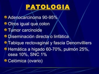 PATOLOGIA
Adenocarcinoma 90-95%
Otros igual que colon
Tumor carcinoide
Diseminación directa o linfática
Tabique rectovaginal y fascia Denonvilliers
Hemática a higado 60-70%, pulmón 25%,
osea 10%, SNC 1%
Celómica (ovario)
 