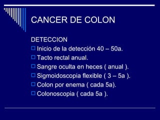 CANCER DE COLON

DETECCION
 Inicio de la detección 40 – 50a.
 Tacto rectal anual.
 Sangre oculta en heces ( anual ).
 Sigmoidoscopia flexible ( 3 – 5a ).
 Colon por enema ( cada 5a).
 Colonoscopia ( cada 5a ).
 