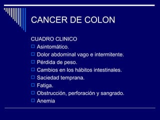 CANCER DE COLON

CUADRO CLINICO
 Asintomático.
 Dolor abdominal vago e intermitente.
 Pérdida de peso.
 Cambios en los hábitos intestinales.
 Saciedad temprana.
 Fatiga.
 Obstrucción, perforación y sangrado.
 Anemia
 