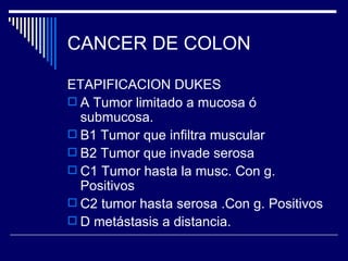 CANCER DE COLON

ETAPIFICACION DUKES
 A Tumor limitado a mucosa ó
  submucosa.
 B1 Tumor que infiltra muscular
 B2 Tumor que invade serosa
 C1 Tumor hasta la musc. Con g.
  Positivos
 C2 tumor hasta serosa .Con g. Positivos
 D metástasis a distancia.
 