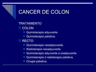 CANCER DE COLON

TRATAMIENTO
 COLON
     Quimioterapia adyuvante.
     Quimioterapia paliativa.
 RECTO
     Quimioterapia neoadytuvante.
     Radioterapia neoadyuvante
     Quimioterapia adyuvante ó coadyuvante
     Quimioterapia ó radioterapia paliativa.
     Cirugía paliativa.
 