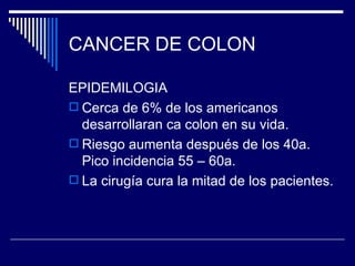 CANCER DE COLON

EPIDEMILOGIA
 Cerca de 6% de los americanos
  desarrollaran ca colon en su vida.
 Riesgo aumenta después de los 40a.
  Pico incidencia 55 – 60a.
 La cirugía cura la mitad de los pacientes.
 