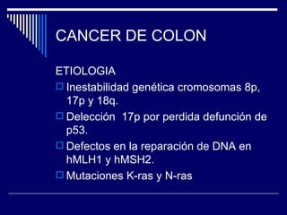 CANCER DE COLON

ETIOLOGIA
 Inestabilidad genética cromosomas 8p,
  17p y 18q.
 Delección 17p por perdida defunción de
  p53.
 Defectos en la reparación de DNA en
  hMLH1 y hMSH2.
 Mutaciones K-ras y N-ras
 