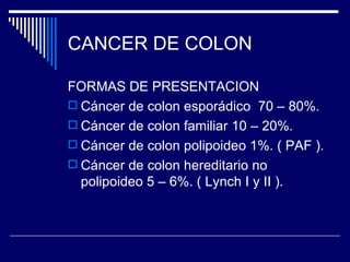 CANCER DE COLON

FORMAS DE PRESENTACION
 Cáncer de colon esporádico 70 – 80%.
 Cáncer de colon familiar 10 – 20%.
 Cáncer de colon polipoideo 1%. ( PAF ).
 Cáncer de colon hereditario no
  polipoideo 5 – 6%. ( Lynch I y II ).
 