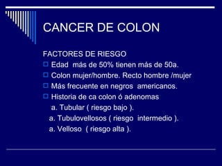 CANCER DE COLON

FACTORES DE RIESGO
 Edad más de 50% tienen más de 50a.
 Colon mujer/hombre. Recto hombre /mujer
 Más frecuente en negros americanos.
 Historia de ca colon ó adenomas
  a. Tubular ( riesgo bajo ).
 a. Tubulovellosos ( riesgo intermedio ).
 a. Velloso ( riesgo alta ).
 