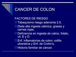 CANCER DE COLON

FACTORES DE RIESGO
 Tabaquismo riesgo adenoma 2.5.
 Dieta alta ingesta calorica, grasas y
  carnes rojas.
 Deficiencia en ingesta de calcio, folato,
  vit. E y D.
 Enf. inflamatorias de colon; colitis
  ulcerativa y Enf. de Crohn’s.
 Historia familiar de cáncer.
 