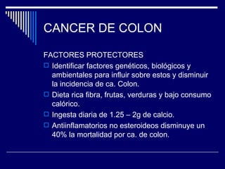 CANCER DE COLON

FACTORES PROTECTORES
 Identificar factores genéticos, biológicos y
  ambientales para influir sobre estos y disminuir
  la incidencia de ca. Colon.
 Dieta rica fibra, frutas, verduras y bajo consumo
  calórico.
 Ingesta diaria de 1.25 – 2g de calcio.
 Antiinflamatorios no esteroideos disminuye un
  40% la mortalidad por ca. de colon.
 