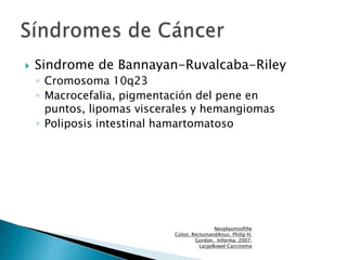  Sindrome de Bannayan-Ruvalcaba-Riley
◦ Cromosoma 10q23
◦ Macrocefalia, pigmentación del pene en
puntos, lipomas visceral...