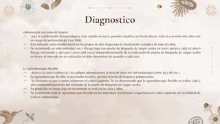 Diagnostico
colonoscopía con toma de biopsia:
⤞ para la confirmación histopatológica. Este estudio invasivo, permite visualizar en forma directa toda la extensión del colon con
un riesgo de perforación de 2 en 1000.
⤞ Está indicada como estudio inicial en los grupos de alto riesgo para la visualización completa de todo el colon.
⤞ Se recomienda en todo individuo con: • Riesgo bajo con prueba de búsqueda de sangre oculta en heces positiva cada 10 años •
Riesgo intermedio y alto para cáncer coló rectal independientemente de la realización de prueba de búsqueda de sangre oculta
en heces, el intervalo de su realización se debe determinar de acuerdo a cada caso.
La sigmoidoscopia flexible
⤞ detecta el cáncer colórectal y los pólipos adenomatosos al nivel de inserción del endoscopio (entre 40 y 60 cm.).
⤞ La sigmoidoscopía flexible es un estudio invasivo, permite la toma de biopsia o polipectomía.
⤞ Su limitante es que examina solamente el colon izquierdo. Se ha determinado que la sigmoidoscopia flexible se realice cada 5
años independientemente del resultado de la prueba de búsqueda de sangre oculta.
⤞ En población de riesgo bajo se recomienda su realización cada 5 años.
⤞ Se recomienda realizar sigmoidoscopía flexible en los individuos con lesiones sospechosas en colon izquierdo sin factibilidad de
realizar colonoscopia.
 