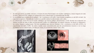 ⤞ El colon por enema con doble contraste y el enema de bario fluoroscópico son estudios radiológicos, toman imágenes de todo
el colon y detectan CCR y pólipos en comparación con la colonoscopia o la sigmoidoscopia flexible.
⤞ La sensibilidad para la detección de pólipos > de 1 centímetro es de 48% y para lesiones neoplásicas es del 85% al 94%. Sin
capacidad terapéutica. Esta indicada cuando no es posible realizar la colonoscopía cada 5 años.
⤞ La colonoscopia virtual (TC) es un estudio radiológico que detecta pólipos adenomatosos y CCR. Permite una evaluación con
mínima invasión de todo el colon con una precisión similar a la colonoscopia, sin requerir sedación. Su alcance es diagnostico,
sin realizar biopsia o polipectomia. Con una sensibilidad para detectar lesiones > de 1 centímetro es del 59% al 97% y la
especificidad del 94% al 98%. Se realiza cuando existe contraindicación para los procedimientos invasivos o no se tenga
factibilidad para la colonoscopia y el colon por enema. Se recomienda realizar cada 5 años.
 