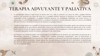 TERAPIA ADVUYANTE Y PALIATIVA
⤞ La quimioterapia mejora la supervivencia al menos entre 10 y 30% en pacientes con cáncer de colon y ganglios linfáticos
positivos. Los pacientes con cáncer de recto con 1-4 ganglios linfáticos positivos se benefician con radio y quimioterapia
combinadas; cuando se detectan > 4 ganglios linfáticos positivos, las modalidades combinadas son menos eficaces. La
radioterapia y la quimioterapia preoperatorias se consideran tratamientos estandarizados para mejorar la tasa de resecabilidad
del cáncer de recto o disminuir la incidencia de metástasis en ganglios linfáticos.
⤞ Cuando la cirugía curativa no es posible o el paciente presenta un riesgo quirúrgico inaceptable, puede estar indicada una cirugía
paliativa limitada (p. ej., para aliviar la obstrucción o resecar una zona perforada); la mediana de supervivencia es de 7 meses.
Puede reducirse la masa de algunos tumores obstructivos mediante electrocoagulación o mantenerlos permeables con tutores.
La quimioterapia puede contraer los tumores y prolongar la vida varios meses.
⤞ Los fármacos más modernos usados como monoterapia o en combinaciones de fármacos son capecitabina (un percursor de 5-
fluorouracilo), irinotecán y oxaliplatino. También están usándose anticuerpos monoclonales, como el bevacizumab, el
cetuximab y el panitumumab, con cierta eficacia. Ningún esquema es claramente más eficaz para prolongar la vida en pacientes
con cáncer colorrectal metastásico, aunque algunos han mostrado demorar la progresión de la enfermedad. La quimioterapia
del cáncer de colon avanzado debe estar a cargo de un especialista en quimioterapia experimentado, con acceso a fármacos en
fase de investigación clínica.
 