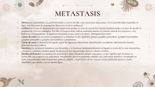 METASTASIS
⤞ Directa: por continuidad a la pared intestinal y a través de ella, a las estructuras adyacentes. En el caso del colon izquierdo, el
lugar más frecuente de propagación directa es el uréter ipsilateral.
⤞ Linfática: es el tipo de diseminación más importante porque se trata de uno de los criterios fundamentales a la hora de decidir la
amplitud de exéresis quirúrgica. Por ello, el cirujano debe realizar sistemáticamente la exéresis total de los trayectos y vías
linfáticas correspondiente al segmento intestinal en que asienta el cáncer. Distinguiremos entre:
⤞ Cáncer de colon: las estaciones ganglionares se disponen en los siguientes grupos: ganglios paracólicos, ganglios intermedios,
ganglios principales y ganglios lateroaórticos y preaórticos.
⤞ Cáncer de recto: la diseminación puede seguir las siguientes direcciones: diseminación ascendente, diseminación lateral y
diseminación descendente
⤞ Hemática: las metástasis hemáticas son frecuentes y se localizan fundamentalmente en hígado (a través de la vena mesentérica
y la porta) y pulmón; también puede localizarse en las suprarrenales, huesos, riñones, cerebro.
⤞ Siembra peritoneal: la carcinomatosis peritoneal es poco frecuente, aunque muy grave, ya que significa que el cáncer es
irresecable con respecto a su radicalidad. Inicialmente aparecen pequeños nódulos cerca del tumor primitivo, invadiendo en
fases más avanzadas todo el peritoneo parietal, epiplón y el peritoneo de las vísceras vecinas pudiendo aparecer ascitis
abundante, que puede o no ser hemorrágica.
 