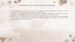 REFERENCIA AL TERCER NIVEL DE ATENCION
⤞ Pacientes con diagnostico de cáncer de colon o recto que se considere el manejo multidisciplinario, deberán ser referidos a
tercer nivel a los servicios de cirugía de colon y recto y /o oncología quirúrgica.
⤞ Todo paciente con colonoscopia o sigmoidoscopia que reporte lesión neoplásica confirmada por histopatología y que no puede
ser tratada en su unidad deberá enviarse a cirugía oncológica y/o cirugía de colon y recto a un tercer nivel.
⤞ Todo paciente con riesgo bajo y sangre oculta en heces positiva, riesgo intermedio y alto asintomáticos con alta probabilidad de
CCR, a los cuales no sea posible realizar colonoscopía en su unidad, se recomienda envío a segundo ó tercer nivel de atención:
cirugía oncológica y/o cirugía de colon y recto
 