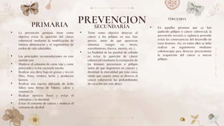 PRIMARIA
• La prevención primaria tiene como
objetivo evitar la aparición del cáncer
colorrectal mediante la modificación de
hábitos alimentarios y el seguimiento de
estilos de vida saludables.
• Las principales recomendaciones en este
sentido son:
• Moderar el consumo de carne roja y carne
procesada y evitar cocinarla mucho.
• Realizar una dieta baja en grasas y rica en
fibra, fruta, verdura, leche y productos
lácteos.
• Realizar una ingesta adecuada de ácido
fólico (una forma de folato), calcio y
vitamina D.
• Realizar ejercicio físico y evitar el
sobrepeso y la obesidad.
• Evitar el consumo de tabaco y moderar el
consumo de alcohol.
• Tiene como objetivo detectar el
cáncer o los pólipos en una fase
precoz, antes de que aparezcan
síntomas (sangre en heces,
estreñimiento, diarrea, anemia, etc.).
• La finalidad de las pruebas de cribado
es evitar la aparición de cáncer
colorrectal (mediante la extirpación de
las lesiones precursoras o pólipos
antes de que degeneren en cáncer) y
disminuir la mortalidad por esta causa
(dado que cuanto antes se detecta el
cáncer colorrectal, las probabilidades
de curación son más altas).
• En aquellas personas que ya han
padecido pólipos o cáncer colorrectal, la
prevención terciaria o vigilancia pretende
evitar las consecuencias del desarrollo de
estas lesiones. Así, en todos ellos se debe
realizar un seguimiento mediante
colonoscopia para detectar precozmente
la reaparición del cáncer o nuevos
pólipos.
PREVENCION
SECUNDARIA
TERCIARIA
 