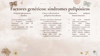 Poliposis adenomatosa
familiar
1% CCR: 100% progresa a CCR.
• Trastorno Autosómico
Dominante con 100% de
penetrancia.
• Gen responsable: APC (30%
tiene mutaciones de novo).
Trastorno Autosómico Dominante
con 80% penetrancia.
• Mutación: Genes reparadores del
DNA (mismatch repair
genes) 60% mutación
germinal en hMLH1/hMSH2.
• 2 tipos: Tipo I (colon - Lynch) y
tipo II (extra colónico).
• Riesgo 80% CCR 40%
endometrio 10% otros.indr
• <1% CCR: Población
adolescente y pediátrica.
• Gen LKB1: Polipos
GI/colonicos, lesiones
pigmentadas en mucosa oral,
periorbitarios y dedos.
• Poliposis juvenil: Poligenica
(PTEN, SMAD4, BMPR1):
Polipos colonicos sin
enfermedad extracolonica.
Factores genéticos: síndromes polipósicos
Cáncer colorrectal no
polipósico hereditario
Síndromes poliposis
hamartomatosos
 
