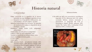 Lesión premaligna
Pólipo: proyección de la superficie de la mucosa
intestinal, con tipo histologico especifico: el mas
frecuente es el hiperplásico (inflamatorio). 34-
52% hombres y 29-45% mujeres >50 años.
Adenoma: lesión benigna mas frecuente. Su capacidad
de transformación maligna es dependiente de su
histología y tamaño.
Histológico: tubular 60-80 (<5% malignidad),
pedunculado.
Tubulovelloso: 10-25% (20-15-5 malignidad)
Velloso: 5-10% (35-45% malignidad), sesil.
Tamaño: La mayoría de las lesiones tienen <1cm.
<1cm.= 1.3 displasia de alto grado.
1-2 cm. =19%
>2cm.=46%
60% adenoma simple y 40 adenoma multiple, 60%
adenoma simple y 40% adenoma multiple, 60%
se localizan distal al angulo esplénico. El 24% de
los pacientes con pólipos no tratados
desarrollaran CCR en 20 años.
El 85–90% son AdCa sin características morfológicas
especiales. El Dx diferencial del CCR incluye
carcinoide, linfoma, tumores estromales ó
metastásicos. La progresión del CCR es:
Hematógena (hígado 38-60%, pulmonar 38%,
cerebro 8%, hueso 10%), Continuidad (Pared
abdominal 28%) y Linfática 39%.
Historia natural
Adenocarcinoma
 