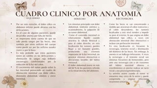 IZQUIERDO
• Por ser más estrecho, el dolor cólico en
abdomen inferior puede aliviarse con las
defecaciones.
• En el caso de algunos pacientes, puede
desarrollar anemia por falta de hierro.
• es importante darse cuenta de que no
solo pierda sangre por las heces, sino
también por otros orificios del cuerpo
como puede ser por los orificios nasales
(nariz) o por la boca.
• Es más probable que estos pacientes
noten un cambio en las defecaciones y
eliminación de sangre roja brillante
(rectorragia) condicionados por la
reducción de la luz del colon.
• El crecimiento del tumor puede ocluir la
luz intestinal provocando un cuadro de
obstrucción intestinal con dolor cólico,
distensión abdominal, vómitos y cierre
intestinal.
• Los síntomas principales son dolor
abdominal, síndrome anémico y,
ocasionalmente, la palpación de
un tumor abdominal.
• Como el contenido intestinal es
relativamente líquido cuando
atraviesa la válvula ileocecal y
pasa al colon derecho, en esta
localización los tumores pueden
llegar a ser bastante grandes,
produciendo una estenosis
importante de la luz intestinal, sin
provocar síntomas obstructivos o
alteraciones notables del hábito
intestinal.
• El dolor abdominal ocurre en más
del 60 % de los pacientes referido
en la mitad derecha del abdomen.
• Como las heces se van concentrando a
medida que atraviesan el colon transverso y
el colon descendente, los tumores
localizados a este nivel tienden a impedir
su paso al exterior, lo que origina un dolor
abdominal tipo cólico, a veces con
obstrucción intestinal (íleo obstructivo) e
incluso con perforación intestinal.
• En esta localización es frecuente la
rectorragia, tenesmo rectal y disminución
del diámetro de las heces. Sin embargo, la
anemia es un hallazgo infrecuente. A veces
la rectorragia y el tenesmo rectal son
síntomas frecuentes de hemorroides, pero
ante una rectorragia con o sin trastornos
del hábito intestinal (diarrea o
estreñimiento) es preciso realizar un tacto
rectal y una proctosigmoidoscopia.
• La uretritis ocurre cuando el tumor se
encuentra muy cerca de la uretra y puede
comprimirla y originar infecciones
recurrentes urinarias.
CUADRO CLINICO POR ANATOMIA
DERECHO RECTOSIGMA
 