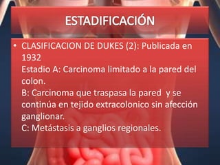 • CLASIFICACION DE DUKES (2): Publicada en
  1932
  Estadio A: Carcinoma limitado a la pared del
  colon.
  B: Carcinoma que traspasa la pared y se
  continúa en tejido extracolonico sin afección
  ganglionar.
  C: Metástasis a ganglios regionales.
 