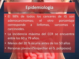 • El 98% de todos los canceres de IG son
  adenocarcinomas;       el otro     porcentaje
  corresponde a linfomas, sarcomas y
  carcinoides.
• La incidencia máxima del CCR se encuentra
  entre los 60 y 79 años.
• Menos del 20 % ocurre antes de los 50 años
• Personas jóvenes(Sospechar en S. poliposos)
 
