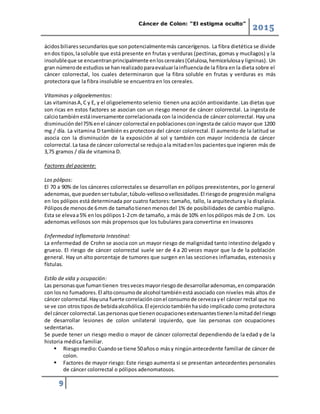 Cáncer de Colon: “El estigma oculto”
2015
9
ácidosbiliaressecundariosque sonpotencialmentemás cancerígenos. La fibra dietética se divide
endos tipos,lasoluble que está presente en frutas y verduras (pectinas, gomas y mucílagos) y la
insolubleque se encuentranprincipalmente enloscereales(Celulosa,hemicelulosay ligninas). Un
gran númerode estudiosse hanrealizadoparaevaluarlainfluenciade la fibra en la dieta sobre el
cáncer colorrectal, los cuales determinaron que la fibra soluble en frutas y verduras es más
protectora que la fibra insoluble se encuentra en los cereales.
Vitaminas y oligoelementos:
Las vitaminasA,C y E, y el oligoelemento selenio tienen una acción antioxidante. Las dietas que
son ricas en estos factores se asocian con un riesgo menor de cáncer colorrectal. La ingesta de
calciotambiénestáinversamente correlacionada con la incidencia de cáncer colorrectal. Hay una
disminucióndel75%enel cáncer colorrectal enpoblacionesconingestade calcio mayor que 1200
mg / día. La vitamina D también es protectora del cáncer colorrectal. El aumento de la latitud se
asocia con la disminución de la exposición al sol y también con mayor incidencia de cáncer
colorrectal.La tasa de cáncer colorrectal se redujoala mitadenlos pacientesque ingieren más de
3,75 gramos / día de vitamina D.
Factores del paciente:
Los pólipos:
El 70 a 90% de los cánceres colorrectales se desarrollan en pólipos preexistentes, por lo general
adenomas,que puedensertubular,túbulo-vellosoovellosidades.El riesgode progresión maligna
en los pólipos está determinada por cuatro factores: tamaño, tallo, la arquitectura y la displasia.
Póliposde menosde 6mm de tamañotienenmenosdel 1% de posibilidades de cambio maligno.
Esta se elevaa5% enlos pólipos1-2cm de tamaño, a más de 10% enlospólipos más de 2 cm. Los
adenomas vellosos son más propensos que los tubulares para convertirse en invasores
Enfermedad Inflamatoria Intestinal:
La enfermedad de Crohn se asocia con un mayor riesgo de malignidad tanto intestino delgado y
grueso. El riesgo de cáncer colorrectal suele ser de 4 a 20 veces mayor que la de la población
general. Hay un alto porcentaje de tumores que surgen en las secciones inflamadas, estenosis y
fístulas.
Estilo de vida y ocupación:
Las personasque fumantienen tresvecesmayorriesgode desarrollaradenomas,encomparación
con losno fumadores.El altoconsumode alcohol tambiénestá asociado con niveles más altos de
cáncer colorrectal.Hayuna fuerte correlaciónconel consumode cervezayel cáncer rectal que no
se ve con otrostiposde bebidaalcohólica.El ejerciciotambiénhasido implicado como protectora
del cáncer colorrectal.Laspersonasque tienenocupacionesextenuantestienenlamitaddel riesgo
de desarrollar lesiones de colon unilateral izquierdo, que las personas con ocupaciones
sedentarias.
Se puede tener un riesgo medio o mayor de cáncer colorrectal dependiendo de la edad y de la
historia médica familiar.
 Riesgomedio:Cuandose tiene 50añoso másy ningúnantecedente familiar de cáncer de
colon.
 Factores de mayor riesgo: Este riesgo aumenta si se presentan antecedentes personales
de cáncer colorrectal o pólipos adenomatosos.
 