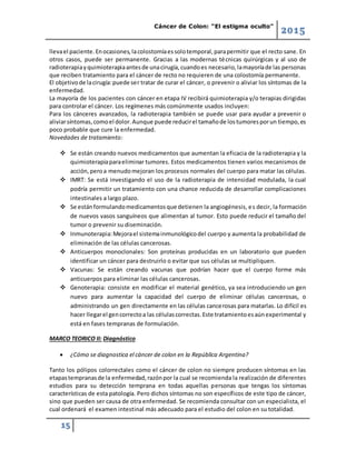 Cáncer de Colon: “El estigma oculto”
2015
15
llevael paciente.Enocasiones,lacolostomíaessolotemporal,parapermitir que el recto sane. En
otros casos, puede ser permanente. Gracias a las modernas técnicas quirúrgicas y al uso de
radioterapiayquimioterapiaantesde unacirugía,cuandoes necesario,lamayoríade las personas
que reciben tratamiento para el cáncer de recto no requieren de una colostomía permanente.
El objetivode lacirugía:puede ser tratar de curar el cáncer, o prevenir o aliviar los síntomas de la
enfermedad.
La mayoría de los pacientes con cáncer en etapa IV recibirá quimioterapia y/o terapias dirigidas
para controlar el cáncer. Los regímenes más comúnmente usados incluyen:
Para los cánceres avanzados, la radioterapia también se puede usar para ayudar a prevenir o
aliviarsíntomas,comoel dolor.Aunque puede reducirel tamañode lostumoresporun tiempo,es
poco probable que cure la enfermedad.
Novedades de tratamiento:
 Se están creando nuevos medicamentos que aumentan la eficacia de la radioterapia y la
quimioterapiaparaeliminar tumores. Estos medicamentos tienen varios mecanismos de
acción,peroa menudomejoran los procesos normales del cuerpo para matar las células.
 IMRT: Se está investigando el uso de la radioterapia de intensidad modulada, la cual
podría permitir un tratamiento con una chance reducida de desarrollar complicaciones
intestinales a largo plazo.
 Se estánformulandomedicamentosque detienen la angiogénesis, es decir, la formación
de nuevos vasos sanguíneos que alimentan al tumor. Esto puede reducir el tamaño del
tumor o prevenir su diseminación.
 Inmunoterapia:Mejorael sistemainmunológicodel cuerpo y aumenta la probabilidad de
eliminación de las células cancerosas.
 Anticuerpos monoclonales: Son proteínas producidas en un laboratorio que pueden
identificar un cáncer para destruirlo o evitar que sus células se multipliquen.
 Vacunas: Se están creando vacunas que podrían hacer que el cuerpo forme más
anticuerpos para eliminar las células cancerosas.
 Genoterapia: consiste en modificar el material genético, ya sea introduciendo un gen
nuevo para aumentar la capacidad del cuerpo de eliminar células cancerosas, o
administrando un gen directamente en las células cancerosas para matarlas. Lo difícil es
hacer llegarel gencorrectoa las célulascorrectas.Este tratamientoesaúnexperimental y
está en fases tempranas de formulación.
MARCO TEORICO II: Diagnóstico
 ¿Cómo se diagnostica el cáncer de colon en la República Argentina?
Tanto los pólipos colorrectales como el cáncer de colon no siempre producen síntomas en las
etapastempranasde la enfermedad,razónpor la cual se recomienda la realización de diferentes
estudios para su detección temprana en todas aquellas personas que tengas los síntomas
características de esta patología. Pero dichos síntomas no son específicos de este tipo de cáncer,
sino que pueden ser causa de otra enfermedad. Se recomienda consultar con un especialista, el
cual ordenará el examen intestinal más adecuado para el estudio del colon en su totalidad.
 