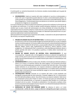 Cáncer de Colon: “El estigma oculto”
2015
16
A continuación se comenta brevemente los diversos estudios recomendados por las guías de
prevención nacionales:
 COLONOSCOPIA: Implica el examen del colon mediante el uso de un colonoscopio, a
través del cual el especialista puede observar el colon y recto detectando pólipos, los
cualespuedenserextirpados,detectandocáncercolorrectal yrealizandobiopsias para un
futurodiagnóstico. El colonoscopiotiene una cámara en un extremo, que puede captar y
proyectar las imágenes en una pantalla
Es el únicométodoque combinaladeteccióntemprana y prevención mediante la eliminación de
los pólipos pre-cancerosos. Si se halla un pólipo, puede extirparse mediante el uso de asa de
alambre que se pasa a través del colonoscopio y se enlaza alrededor de la base del pólipo. El
especialistaenvíauna corriente eléctrica a través del asa y corta el pólipo de la pared del colon y
de esta formaextrae el pólipo. El pólipo será enviado a un laboratorio para determinar si es pre-
canceroso (adenoma) o canceroso (carcinoma).
Dichoprocedimientorequiere que el paciente esté sedado, la duración es de aproximadamente
30 minutos y no requiere hospitalización.
 PRUEBA DE SANGRE OCULTA EN MATERIA FECAL: Se detecta sangre en la materia fecal.
Se realizacon unkit con el que puede recogerlasmuestrasde hecesensucasa. Se deberá
realizarunadietaespecial,enlacual se debe evitarconsumir estosalimentosdurante tres
días antes de la recolección de las heces, ya que pueden afectar los resultados: Coliflor,
Rábanos, Nabos, Carnes rojas, Suplementos de vitamina C, Hierro, Aspirina y otros
analgésicos. Es relativamente fácil y económica y está diseñada para detectar cáncer y
pólipos grandes del colon. Si la prueba es positiva, el médico debe recomendar una
colonoscopia.
 PRUEBA DE SANGRE OCULTA EN MATERIA FECAL INMUNOQUMICO: El test
inmunoquímico responde sólo a la hemoglobina humana y no detecta hemoglobina de
origen animal, por lo cual no requiere dieta previa. La realización de estos test en forma
anual o bienal hademostradoserun método efectivo para reducir la mortalidad por este
tipo de cáncer.
 SIGMOIDEOSCOPIA:Se utilizauntubo corto, flexible e iluminado para detectar pólipos y
cáncer en el recto y el extremo inferior del colon (sigma). Si se encuentra una lesión
requerirá una colonoscopía para completar el examen del resto del colon. Esta prueba
puede realizarse en un consultorio y no requiere anestesia o sedación general. Debe
realizar un enema de limpieza antes del procedimiento. Si el médico tomó una biopsia,
puede haber eliminación de escasa cantidad de sangre en las heces durante unos días
después del procedimiento.
 COLONOSCOPIA VIRTUAL: Consiste en un examen del colon y recto mediante una
tomografía computarizada de alta resolución. Creando imágenes de 2 y 3 dimensiones
permitiendohallarpóliposy cáncer. Dura 10 minutos y no requiere sedación. Debe tener
una preparación previa para limpiar el colon, lo mismo que para una colonoscopía, Al
comienzo del procedimiento, se insertará un pequeño tubo flexible en el recto para
introducir aire en su colon. El estudio es ambulatorio. Si se descubre un pólipo u otras
lesionesdurantelacolonoscopíavirtual se requiere unavideocolonoscopíaparadetectary
biopsiar o incluso extraer dichas lesiones.
 RADIOLOGIA DE COLON POR ENEMADE BARIO: Se observa el colon y el recto
introduciendo sulfato de bario. Luego se obtienen radiografías para lograr una buena
 