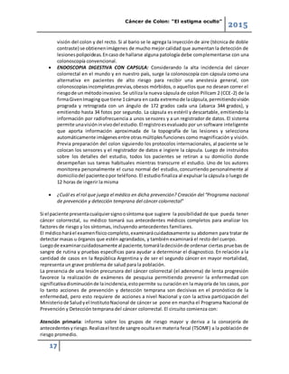 Cáncer de Colon: “El estigma oculto”
2015
17
visión del colon y del recto. Si al bario se le agrega la inyección de aire (técnica de doble
contraste) se obtienenimágenes de mucho mejor calidad que aumentan la detección de
lesionespolipoideas.Encaso de hallarse alguna patología debe complementarse con una
colonoscopía convencional.
 ENDOSCOPIA DIGESTIVA CON CAPSULA: Considerando la alta incidencia del cáncer
colorrectal en el mundo y en nuestro país, surge la colonoscopía con cápsula como una
alternativa en pacientes de alto riesgo para recibir una anestesia general, con
colonoscopíasincompletasprevias,obesos mórbidos, o aquellos que no desean correr el
riesgode un métodoinvasivo. Se utiliza la nueva cápsula de colon Pillcam 2 (CCE-2) de la
firmaGivenImagingque tiene 1cámara en cada extremode lacápsula,permitiendovisión
prograda y retrograda con un ángulo de 172 grados cada una (abarca 344 grados), y
emitiendo hasta 34 fotos por segundo. La cápsula es estéril y descartable, emitiendo la
información por radiofrecuencia a unos sensores y a un registrador de datos. El sistema
permite unavisióninvivodel estudio.El registroesevaluado por un software inteligente
que aporta información aproximada de la topografía de las lesiones y selecciona
automáticamente imágenesentre otras múltiplesfunciones como magnificación y visión.
Previa preparación del colon siguiendo los protocolos internacionales, al paciente se le
colocan los sensores y el registrador de datos e ingiere la cápsula. Luego de instruidos
sobre los detalles del estudio, todos los pacientes se retiran a su domicilio donde
desempeñan sus tareas habituales mientras transcurre el estudio. Uno de los autores
monitorea personalmente el curso normal del estudio, concurriendo personalmente al
domiciliodel pacienteopor teléfono. El estudio finaliza al expulsar la cápsula o luego de
12 horas de ingerir la misma
 ¿Cuál es el rol que juega el médico en dicha prevención? Creación del “Programa nacional
de prevención y detección temprana del cáncer colorrectal”
Si el paciente presentacualquiersignoosíntoma que sugiere la posibilidad de que pueda tener
cáncer colorrectal, su médico tomará sus antecedentes médicos completos para analizar los
factores de riesgo y los síntomas, incluyendo antecedentes familiares.
El médicoharáel examenfísicocompleto,examinarácuidadosamente su abdomen para tratar de
detectar masas u órganos que estén agrandados, y también examinará el resto del cuerpo.
Luegode examinarcuidadosamente al paciente,tomaráladecisiónde ordenar ciertas pruebas de
sangre de rutina y pruebas específicas para ayudar a determinar el diagnostico. En relación a la
cantidad de casos en la República Argentina y de ser el segundo cáncer en mayor mortalidad,
representa un grave problema de salud para la población.
La presencia de una lesión precursora del cáncer colorrectal (el adenoma) de lenta progresión
favorece la realización de exámenes de pesquisa permitiendo prevenir la enfermedad con
significativadisminuciónde laincidencia,estopermite su curación en la mayoría de los casos, por
lo tanto acciones de prevención y detección temprana son decisivas en el pronóstico de la
enfermedad, pero esto requiere de acciones a nivel Nacional y con la activa participación del
Ministeriode Saludyel InstitutoNacional de cáncer se pone en marcha el Programa Nacional de
Prevención y Detección temprana del cáncer colorrectal. El circuito comienza con:
Atención primaria: informa sobre los grupos de riesgo mayor y deriva a la consejería de
antecedentesyriesgo.Realizael testde sangre oculta en materia fecal (TSOMF) a la población de
riesgo promedio.
 