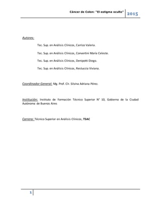 Cáncer de Colon: “El estigma oculto”
2015
1
Autores:
Tec. Sup. en Análisis Clínicos, Carrizo Valeria.
Tec. Sup. en Análisis Clínicos, Convertini María Celeste.
Tec. Sup. en Análisis Clínicos, Denipotti Diego.
Tec. Sup. en Análisis Clínicos, Restuccia Viviana.
Coordinador General: Mg. Prof. Clr. Silvina Adriana Pérez.
Institución: Instituto de Formación Técnico Superior N° 10, Gobierno de la Ciudad
Autónoma de Buenos Aires
Carrera: Técnico Superior en Análisis Clínicos, TSAC
 