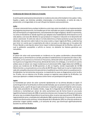 Cáncer de Colon: “El estigma oculto”
2015
22
Incidencias del Cáncer de Colon en el mundo:
A continuaciónanalizaremosbrevemente la incidencia de esta enfermedad en tres países: India,
España y Japón, con distintas variables relacionadas a la alimentación, el estilo de vida, la
prevención, y la longevidad, en la cual influyen los factores socioeconómicos.
India:
El cáncer colorrectal tiene unabaja incidencia y esto trajo como resultado la no implementación
de programas de prevención,losestudiosque se han realizado son pocos y todos giran alrededor
de la alimentaciónyel vegetarianismo,exclusivamente de origenreligiosoy desde el nacimiento,
no como en Occidente en donde aquellos que adoptan esta modalidad de alimentación es en la
vida adulta y son esos 20 o 30 años los que producen el impacto e inducción en el desarrollo del
cáncer colorrectal. El estilo de vida en la India determina un factor protector ya que hay menor
obesidad, más ejercicio sobre todo en las zonas rurales y mayor ingesta de fibras, y además hay
que tener en cuenta que la expectativa de vida en ese país es más baja que en los países del
Primer Mundo y este tipo de cáncer tiene mayor incidencia después de los 50 años, razón por la
cual la población susceptible a sufrirlo es menor; no obstante los factores genéticos son
ineludibles.
España:
El cáncer de colon está aumentando en incidencia en los países occidentales y desarrollados
debidoaque su alimentaciónesvariada,prevalece el sedentarismoyla esperanza de vida es alta.
En España, enlosvaroneses el tercero en frecuencia, detrás del cáncer de pulmón y próstata. En
lasmujeresesel segundoenfrecuencia,detrásdel de mama.Sin embargo, si se tienen en cuenta
ambos sexos el cáncer con mayor incidencia es el colorrectal (15%). Según datos de la SEOM, se
calcula una incidencia de 32.240 pacientes al año en España, siendo responsable de 14.700
fallecimientos y una prevalencia a cinco años de 89.705 casos. Razón por la cual se implementan
cada año campañas de prevenciónparaalertara lapoblaciónque dichocáncerse puede prevenir,
brindándoles las herramientas necesarias. La mayoría de los casos se diagnostican entre los 65 y
los 75 años, con un máximo a los 70 años, aunque se registran casos desde los 35-40 años. Los
casos que aparecen a edades tempranas suelen tener una predisposición genética.
Japón:
La mortalidad por cáncer de colon aumentó rápidamente en las últimas décadas en Japón. El
aumentogeneral se haatribuidoala dietaoccidentalizada,que se caracterizaporunalto consumo
de grasa y carne, a partir de que el país comenzara a importar una gran cantidad de carne vacuna,
sobre todo procedente de Estados Unidos, luego de la Segunda Guerra Mundial. Las tasas de
incidencia y mortalidad por cáncer de colon aumentaron casi de forma lineal en una escala
logarítmicahasta principiosde 1990, el aumentoentoncescesó.Aunque lascifrasparael consumo
de carne roja noestabandisponibleenlosprimerosaños,lacarne roja representó el 70-80% de la
ingestatotal de carne a mediadosde ladécadade 1960 y posteriormente.El consumode cereales
mostróuna disminucióncontinua,inclusodespuésde la década de 1970, las cifras de verduras no
presentan ningún cambio notable, y el consumo de arroz, que disminuyó significativamente
durante los últimos 50 años.
CONCLUSIONES INDIVIDUALES
 