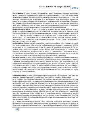 Cáncer de Colon: “El estigma oculto”
2015
23
Carrizo Valeria: El cáncer de colon afecta cada vez a más personas en el mundo por diversos
factores,algunosinevitables,comolosgenéticos,perootrosevitablesyes en estos puntos donde
se debe hacerhincapié.Que laspersonas con carga hereditaria se realicen exámenes a edad más
temprana y que el resto de la población lleve una vida más sana, reduciendo el consumo de
grasas, carnesrojasy realizandomásejercicio, pero para esto es necesario que haya información
accesible para el común de la sociedad y no solo las personas que se manejan en el ámbito de la
salud o los estudiantes, esto se puede lograr con campañas de concientización en medios de
comunicación y con programas preventivos realizados por hospitales públicos.
Convertini María Celeste: El cáncer de colon se produce por una combinación de factores
genéticos,estilode vidayalimentación.Enpaísesdonde hayun gran número de vegetarianos, no
predominael sedentarismoylaesperanzade vidaesbaja, se observa que la prevalencia de dicho
cáncer es baja. En cambio, en países donde la alimentación es más variada, predomina el
sedentarismo y la esperanza de vida es más alta, la prevalencia aumenta, razón por la cual es
primordial laimplementaciónde programasde prevenciónpara alertar y educar a la población en
la prevención del cáncer de colon.
Denipotti Diego: Despuésde haberrealizadoel estudioepidemiológicosobre el cáncer colorectal,
aún no se conocen datos fehacientes de los factores que predisponen a la persona a sufrirlo.
Desde la dieta, rica en carnes rojas, el tipo de cocción de las mismas, el consumo de frutas y
verdura, que estudios recientes no han encontrado un efecto protector, el estilo de vida,
obesidad, sedentarismo, a todo esto se le agrega la carga genética. Todos estos factores
justificaríanunarecomendaciónsobre ladietayestilode vidaque encombinaciónconun método
de diagnóstico precoz y tratamiento preventivo se lograría grandes resultados.
Restuccia Viviana:El cáncer colorrectal esunapatologíamuy estudiada, que lleva a una evidente
preocupaciónde losorganismosde saludde lospaísesmásdesarrolladosparaprevenirlo,tratarlo,
y así evitar más muertes por su causa; pero la realidad demuestra que a pesar de eso aún no
queda demostrado qué lo provoca, pero sí sabemos qué factores nos puede ayudar a disminuir
losriesgosde contraerlo. El avance de la Biología Molecular pudo demostrar que nuestros genes
tienenmuchoque ver, pero no son lo único que nos predispone a padecerlo, en suma, la ciencia
aporta día a día más conocimientos que quizás nos lleven en el futuro a un mundo con menos
enfermos de este tipo de cáncer.
ConclusiónGeneral:El cáncer colorrectal esunade lasneoplasiasmás estudiadas y que preocupa
por la alta prevalencia en todo el mundo, pero sobre todo en los países desarrollados.
De lo expuesto sobre los diferentes países con distintas características, tanto en estilo de vida,
desarrollo socioeconómico, cultura y religión, se desprende que cuanto más avanzado es el país
las personas viven más, tienen más confort y eso trae aparejado un estilo de vida sedentario ,
sumadoestoa la alimentaciónabase de productosindustrializadosdisminuyendo el consumo de
alimentos naturales, mayor consumo de carnes rojas, y en contrapartida, la India, país menos
desarrollado con menos expectativa de vida y fuertes creencias religiosas que los lleva a no
consumir carne desde su nacimiento, podemos suponer que estas características y lo estudiado
sobre los factores que tienen incidencia en la enfermedad son los indicadores de su baja
prevalenciaeneste país; podríamos concluir que evitando los riesgos no padeceremos cáncer de
colon,peroestono esasí, no hay recetasmágicasni riesgosabsolutamente comprobadosque nos
aparten de este estigma.
En la Argentina la alta prevalencia del cáncer colorrectal hizo que las autoridades sanitarias
crearan un plande prevención,dadoque el mismose pusoenmarchahace solopocos años, no se
tiene datosaunde su impactopoblacional, estareade lasociedadyde losmédicos llevaradelante
 