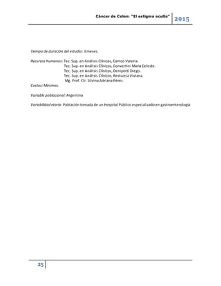 Cáncer de Colon: “El estigma oculto”
2015
25
Tiempo de duración del estudio: 3 meses.
Recursos humanos: Tec. Sup. en Análisis Clínicos, Carrizo Valeria.
Tec. Sup. en Análisis Clínicos, Convertini María Celeste.
Tec. Sup. en Análisis Clínicos, Denipotti Diego.
Tec. Sup. en Análisis Clínicos, Restuccia Viviana.
Mg. Prof. Clr. Silvina Adriana Pérez.
Costos: Mínimos.
Variable poblacional: Argentina
Variabilidad etaria: Población tomada de un Hospital Público especializado en gastroenterología
 