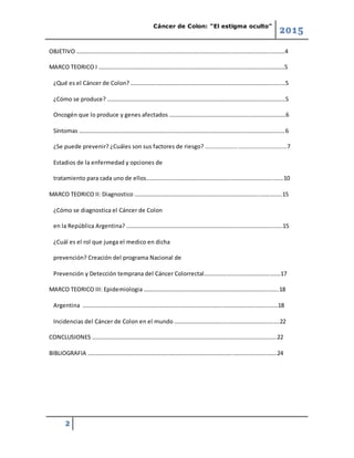 Cáncer de Colon: “El estigma oculto”
2015
2
OBJETIVO ……………………………………………………………………………………………..……………………..……….4
MARCO TEORICO I …………………………………………………….……………………………….…………………………5
¿Qué es el Cáncer de Colon? ……………………………………………………………………………………..…..…5
¿Cómo se produce? ……………………………………………………………………………………………..………..….5
Oncogén que lo produce y genes afectados ……………………………………………….…………………….6
Síntomas …………………………………………………………………………………………………………………………….6
¿Se puede prevenir? ¿Cuáles son sus factores de riesgo? ...............................................7
Estadios de la enfermedad y opciones de
tratamiento para cada uno de ellos………………………………………………….………………………..…….10
MARCO TEORICO II: Diagnostico …………………………………………………………………………..…….……..15
¿Cómo se diagnostica el Cáncer de Colon
en la República Argentina? ………………………………………………………………….……………………..…..15
¿Cuál es el rol que juega el medico en dicha
prevención? Creación del programa Nacional de
Prevención y Detección temprana del Cáncer Colorrectal…………….….…………………….…….17
MARCO TEORICO III: Epidemiologia ………………………………………………………………………….……..18
Argentina …………………………………………………………………………………….………………….……..…….18
Incidencias del Cáncer de Colon en el mundo ……………………………….………………………….….22
CONCLUSIONES ………………………………………………………………………………….……………………….…..22
BIBLIOGRAFIA ………………………………………………………………………………………..………………….…….24
 