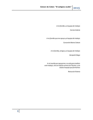 Cáncer de Colon: “El estigma oculto”
2015
3
A mi familia y al equipo de trabajo
Carrizo Valeria
A mi familia queme apoyo y al equipo de trabajo
ConvertiniMaria Celeste
A mi familia,amigosy al equipo de trabajo
Denipotti Diego
A mi marido porapoyarme,no solo para realizar
este trabajo,sino en toda la carrera de Técnico; y sin
duda al equipo queformamos
Restuccia Viviana
 