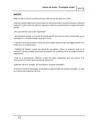 Cáncer de Colon: “El estigma oculto”
2015
4
OBJETIVO:
Todos los días la ciencia nos demuestra que cada vez hay más para ver y saber.
Entoncescuando hablamosde cienciahacemos referenciaatodoel conocimientoque se obtiene
mediante la observación de patrones regulares o todos los razonamientos y la experimentación
posible.
¿Por qué entonces esto es tan importante?
Sencillamente porque es el punto de partida posible para que los temas relacionados con la
investigación y la epidemiologia vayan de la mano.
Y donde si no entemascomo el cáncer de colon pueden aplicarse todo ese bagaje basado en la
evidencia y en la observación.
“CANCER DE COLON”…cuánto hay detrás de esa palabra, ¿Cómo se produce? ¿Cuál es su
evolución?¿Existenmétodosde prevención posible? ¿Es verdad que tiene una carga hereditaria
importante?
¿Cuál es su prevalencia? ¿Podemos contar con datos importantes que nos muestre si la
“prevención es la clave” para este tipo de afecciones?
¿Sabemos cuál es el oncogén que lo produce y los genes afectados?
Se tomaen cuentaloinvestigado,loestudiadoy lo determinado por fuentes confiables, el resto
es el camino que queda por recorrer.
 