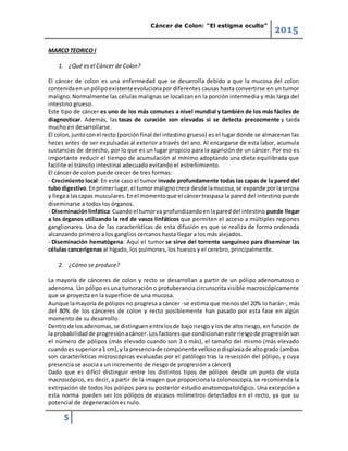 Cáncer de Colon: “El estigma oculto”
2015
5
MARCO TEORICO I
1. ¿Qué es el Cáncer de Colon?
El cáncer de colon es una enfermedad que se desarrolla debido a que la mucosa del colon
contenidaenunpólipoexistenteevolucionapor diferentes causas hasta convertirse en un tumor
maligno.Normalmente las células malignas se localizan en la porción intermedia y más larga del
intestino grueso.
Este tipo de cáncer es uno de los más comunes a nivel mundial y también de los más fáciles de
diagnosticar. Además, las tasas de curación son elevadas si se detecta precozmente y tarda
mucho en desarrollarse.
El colon,juntoconel recto (porciónfinal del intestino grueso) es el lugar donde se almacenan las
heces antes de ser expulsadas al exterior a través del ano. Al encargarse de esta labor, acumula
sustancias de desecho, por lo que es un lugar propicio para la aparición de un cáncer. Por eso es
importante reducir el tiempo de acumulación al mínimo adoptando una dieta equilibrada que
facilite el tránsito intestinal adecuado evitando el estreñimiento.
El cáncer de colon puede crecer de tres formas:
- Crecimiento local: En este caso el tumor invade profundamente todas las capas de la pared del
tubo digestivo.Enprimerlugar,el tumor malignocrece desde lamucosa,se expande porlaserosa
y llegaa lascapas musculares.Enel momentoque el cáncertraspasa la pared del intestino puede
diseminarse a todos los órganos.
- Diseminaciónlinfática:Cuandoel tumorva profundizandoenlapareddel intestino puede llegar
a los órganos utilizando la red de vasos linfáticos que permiten el acceso a múltiples regiones
ganglionares. Una de las características de esta difusión es que se realiza de forma ordenada
alcanzando primero a los ganglios cercanos hasta llegar a los más alejados.
- Diseminación hematógena: Aquí el tumor se sirve del torrente sanguíneo para diseminar las
células cancerígenas al hígado, los pulmones, los huesos y el cerebro, principalmente.
2. ¿Cómo se produce?
La mayoría de cánceres de colon y recto se desarrollan a partir de un pólipo adenomatoso o
adenoma. Un pólipo es una tumoración o protuberancia circunscrita visible macroscópicamente
que se proyecta en la superficie de una mucosa.
Aunque lamayoría de pólipos no progresa a cáncer -se estima que menos del 20% lo harán-, más
del 80% de los cánceres de colon y recto posiblemente han pasado por esta fase en algún
momento de su desarrollo.
Dentrode los adenomas,se distinguenentrelosde bajo riesgo y los de alto riesgo, en función de
la probabilidadde progresiónacáncer. Los factoresque condicionaneste riesgode progresiónson
el número de pólipos (más elevado cuando son 3 o más), el tamaño del mismo (más elevado
cuandoes superiora1 cm),y la presenciade componente vellosoodisplasiade altogrado (ambas
son características microscópicas evaluadas por el patólogo tras la resección del pólipo, y cuya
presencia se asocia a un incremento de riesgo de progresión a cáncer)
Dado que es difícil distinguir entre los distintos tipos de pólipos desde un punto de vista
macroscópico, es decir, a partir de la imagen que proporciona la colonoscopia, se recomienda la
extirpación de todos los pólipos para su posterior estudio anatomopatológico. Una excepción a
esta norma pueden ser los pólipos de escasos milímetros detectados en el recto, ya que su
potencial de degeneración es nulo.
 