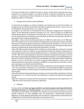 Cáncer de Colon: “El estigma oculto”
2015
6
El tiempo estimado para la progresión desde la mucosa normal hasta la aparición del cáncer,
pasando por la etapa de pólipo, es de más de 10 años. En algunas circunstancias, como por
ejemplo en determinadas formas hereditarias de cáncer colorrectal (síndrome de Lynch), la
progresión puede ser más rápida.
3. Oncogén que lo produce y genes afectados:
La activación de oncogenes se produce mediante una mutación de un solo de los alelos. Los
oncogenesque conmásfrecuenciase hanimplicadoenla génesis del CCR son c-myc y c-K-ras; se
han hallado con menos frecuencia c-src, c-myb y c-erb-b2.
El oncogén K-ras interviene en la transducción de los estímulos nitrógenos de la membrana al
núcleo. Se han detectado mutaciones puntuales en el 40 – 71% de los CCR y en el 40% de los
póliposadenomatosos. Curiosamente, la mutación de 1 cm y solo en el 10% de los menores de 1
cm, por loque parece estar implicadoenlaevoluciónde losadenomasde pequeños a grandes, lo
que supone mayor riesgo de malignizacion.
El oncogén c-myc se encuentra sobre expresado en el 60% de los adenomas y en el 70% de los
CCR. Su principal función es la de codificar una fosfoproteína necesaria para la síntesis del ADN.
Respectoa lainactivaciónde genessupresores,adiferenciade los oncogenes, en los que con una
mutaciónenuno de losalelosessuficiente paraque se sobre expresen,enlosgenessupresoresse
requiere la inactivación de ambos alelos para que pierdan su función.
El gen APC (Adenomatous Polyposis Coli) se localiza en el brazo largo del cromosoma 5. Cuando
una mutación lo inactiva se produce una acumulación de ß-Caterina, proteína involucrada en el
citoesqueletocelularyenlossistemasde adhesióncelular.Lainactivación del gen APC se detecta
enel 35 – 80% de losCCR esporádicosy adenomas.Ademáslasmutacionesde este genen la línea
germinal sonresponsablesde lapoliposisadenomatosafamiliar(FAP). Es una enfermedad que se
transmite de forma autosómica dominante y responsable del 1% del total de CCR. Típicamente
debuta en torno a los 20 años con cientos de pólipos adenomatosos en colon y recto, que
evolucionahacialatransformaciónmalignaenel 100% de los casos antes de los 45 años, a menos
que se practique una colectomia total profiláctica.
El genMCC (MutatedinColonCarcinoma) esotrogen localizadoen el brazo largo del cromosoma
5. Se cree que puede interaccionar con el gen APC y forma complejos biológicos que pueden
regular la proliferación y la diferenciación. Se detectan delaciones de este gen en el 55% de los
casos de CCR.
El genDCC (DeletedinColorectal Cáncer) se localizaenel cromosoma18 y se detectaen el 11% de
los adenomas y en el 73% de los CCR. Está implicado en la síntesis de moléculas de adhesión
celular.
El genP53, se localizaenel brazocorto del cromosoma17. La deleción de 17p se observa en el 75
– 95% de los CCR; resulta poco frecuente en adenomas.
4. Síntomas:
El cáncer colorrectal tiene una larga evolución y sus síntomas pueden variar dependiendo de la
localización del tumor en el intestino grueso. Las molestias más frecuentes aparecen en la fase
avanzadade laenfermedad.Sinembargo,estos síntomas no son exclusivos del cáncer de colon y
pueden producirse en otras patologías como las hemorroides o determinados trastornos
digestivos.Losespecialistasrecomiendanacudir al médico en cuanto aparezcan para facilitar que
el diagnóstico se realice de forma adecuada. Los más comunes son:
 
