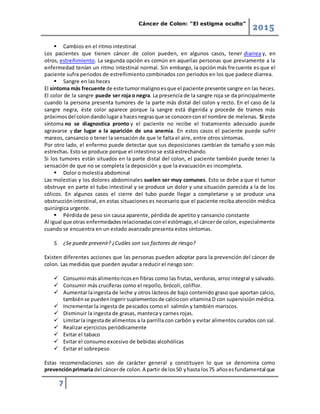 Cáncer de Colon: “El estigma oculto”
2015
7
 Cambios en el ritmo intestinal
Los pacientes que tienen cáncer de colon pueden, en algunos casos, tener diarrea y, en
otros, estreñimiento. La segunda opción es común en aquellas personas que previamente a la
enfermedad tenían un ritmo intestinal normal. Sin embargo, la opción más frecuente es que el
paciente sufra periodos de estreñimiento combinados con periodos en los que padece diarrea.
 Sangre en las heces
El síntoma más frecuente de este tumormalignoesque el paciente presente sangre en las heces.
El color de la sangre puede ser roja o negra. La presencia de la sangre roja se da principalmente
cuando la persona presenta tumores de la parte más distal del colon y recto. En el caso de la
sangre negra, éste color aparece porque la sangre está digerida y procede de tramos más
próximosdel colondandolugara hacesnegrasque se conocencon el nombre de melenas. Si este
síntoma no se diagnostica pronto y el paciente no recibe el tratamiento adecuado puede
agravarse y dar lugar a la aparición de una anemia. En estos casos el paciente puede sufrir
mareos, cansancio o tener la sensación de que le falta el aire, entre otros síntomas.
Por otro lado, el enfermo puede detectar que sus deposiciones cambian de tamaño y son más
estrechas. Esto se produce porque el intestino se está estrechando.
Si los tumores están situados en la parte distal del colon, el paciente también puede tener la
sensación de que no se completa la deposición y que la evacuación es incompleta.
 Dolor o molestia abdominal
Las molestias y los dolores abdominales suelen ser muy comunes. Esto se debe a que el tumor
obstruye en parte el tubo intestinal y se produce un dolor y una situación parecida a la de los
cólicos. En algunos casos el cierre del tubo puede llegar a completarse y se produce una
obstrucciónintestinal, en estas situaciones es necesario que el paciente reciba atención médica
quirúrgica urgente.
 Pérdida de peso sin causa aparente, pérdida de apetito y cansancio constante
Al igual que otras enfermedadesrelacionadasconel estómago,el cáncerde colon, especialmente
cuando se encuentra en un estado avanzado presenta estos síntomas.
5. ¿Se puede prevenir? ¿Cuáles son sus factores de riesgo?
Existen diferentes acciones que las personas pueden adoptar para la prevención del cáncer de
colon. Las medidas que pueden ayudar a reducir el riesgo son:
 Consumirmásalimentoricosen fibras como las frutas, verduras, arroz integral y salvado.
 Consumir más crucíferas como el repollo, brócoli, coliflor.
 Aumentarlaingesta de leche y otros lácteos de bajo contenido graso que aportan calcio,
tambiénse puedeningerirsuplementosde calciocon vitamina D con supervisión médica.
 Incrementar la ingesta de pescados como el salmón y también mariscos.
 Disminuir la ingesta de grasas, manteca y carnes rojas.
 Limitarla ingestade alimentos a la parrilla con carbón y evitar alimentos curados con sal.
 Realizar ejercicios periódicamente
 Evitar el tabaco
 Evitar el consumo excesivo de bebidas alcohólicas
 Evitar el sobrepeso
Estas recomendaciones son de carácter general y constituyen lo que se denomina como
prevenciónprimaria del cáncerde colon.A partir de los50 yhasta los75 añosesfundamental que
 